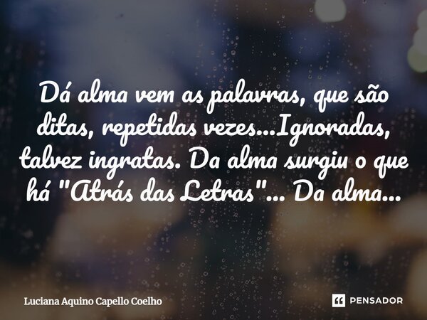 ⁠Dá alma vem as palavras, que são ditas, repetidas vezes...Ignoradas, talvez ingratas. Da alma surgiu o que há "Atrás das Letras"... Da alma...... Frase de Luciana Aquino Capello Coelho.