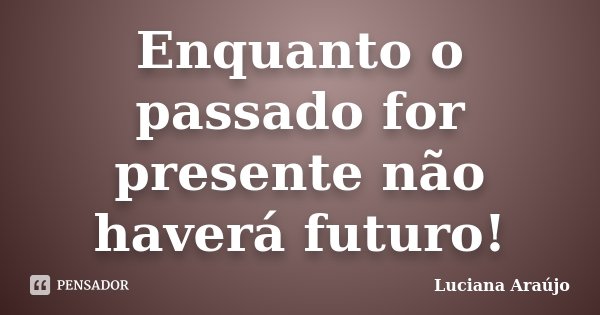 Enquanto o passado for presente não haverá futuro!... Frase de Luciana Araujo.