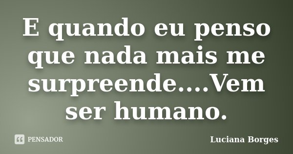 E quando eu penso que nada mais me surpreende....Vem ser humano.... Frase de Luciana Borges.