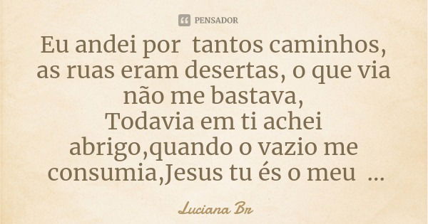 Eu andei por tantos caminhos, as ruas eram desertas, o que via não me bastava,
Todavia em ti achei abrigo,quando o vazio me consumia,Jesus tu és o meu esconderi... Frase de Luciana Br.