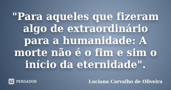"Para aqueles que fizeram algo de extraordinário para a humanidade: A morte não é o fim e sim o início da eternidade".... Frase de Luciana Carvalho de Oliveira.
