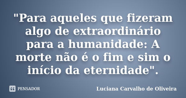 "Para aqueles que fizeram algo de extraordinário para a humanidade: A morte não é o fim e sim o início da eternidade".... Frase de Luciana Carvalho de Oliveira.