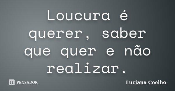 Loucura é querer, saber que quer e não realizar.... Frase de Luciana Coelho.