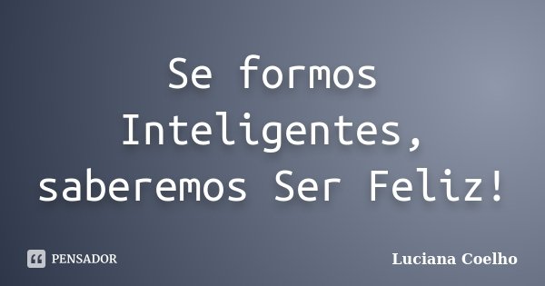 Se formos Inteligentes, saberemos Ser Feliz!... Frase de Luciana Coelho.