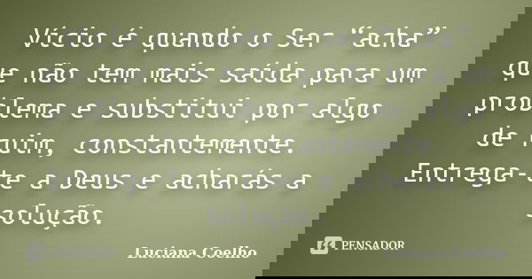 Vício é quando o Ser “acha” que não tem mais saída para um problema e substitui por algo de ruim, constantemente. Entrega-te a Deus e acharás a solução.... Frase de Luciana Coelho.