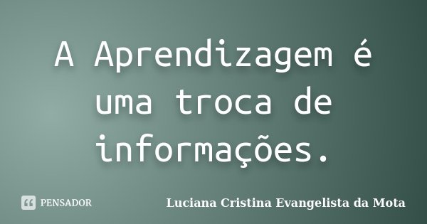 A Aprendizagem é uma troca de informações.... Frase de Luciana Cristina Evangelista da Mota.