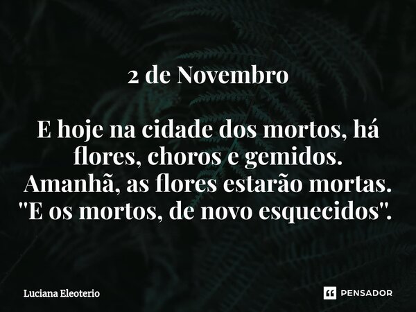 2 de Novembro E hoje na cidade dos mortos, há flores, choros e gemidos. Amanhã, as flores estarão mortas. ''E os mortos, de novo esquecidos''. ⁠... Frase de Luciana Eleoterio.
