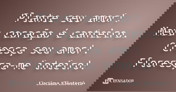 Plante seu amor! Meu coração é canteiro. Cresça seu amor! Floresça-me inteiro!... Frase de Luciana Eleoterio.