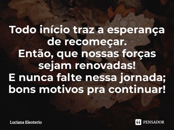 ⁠Todo início traza esperança
de recomeçar.
Então, que nossas forças
sejam renovadas!
E nunca falte nessa jornada;
bons motivos pra continuar!... Frase de Luciana Eleoterio.