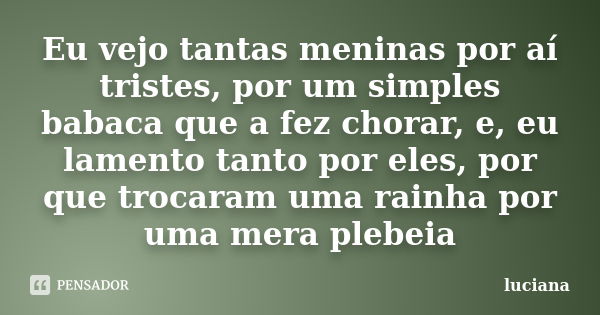 Eu vejo tantas meninas por aí tristes, por um simples babaca que a fez chorar, e, eu lamento tanto por eles, por que trocaram uma rainha por uma mera plebeia... Frase de Luciana.