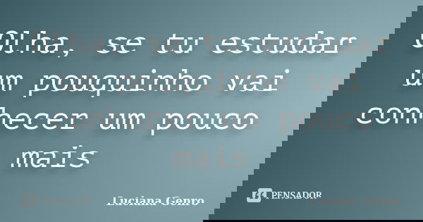 Olha, se tu estudar um pouquinho vai conhecer um pouco mais... Frase de Luciana Genro.