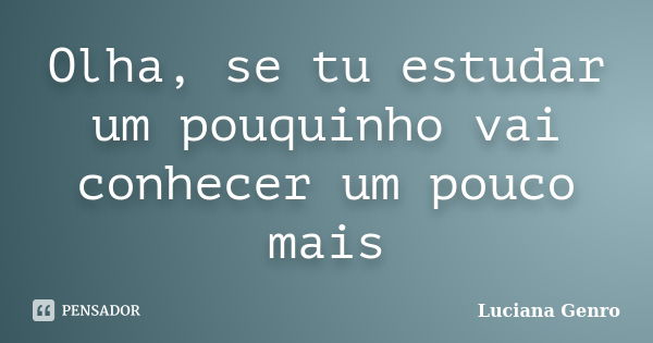 Olha, se tu estudar um pouquinho vai conhecer um pouco mais... Frase de Luciana Genro.