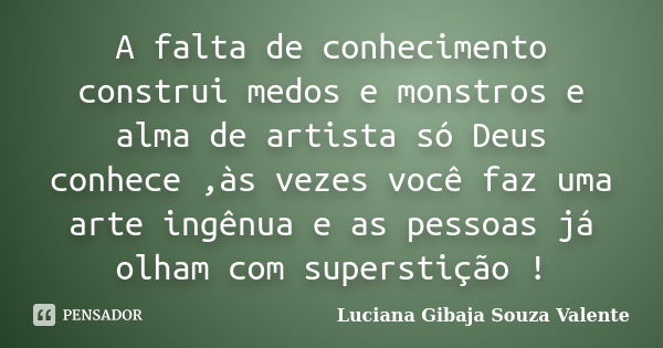 A falta de conhecimento construi medos e monstros e alma de artista só Deus conhece ,às vezes você faz uma arte ingênua e as pessoas já olham com superstição !... Frase de Luciana Gibaja Souza Valente.