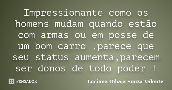 Impressionante como os homens mudam quando estão com armas ou em posse de um bom carro ,parece que seu status aumenta,parecem ser donos de todo poder !... Frase de Luciana Gibaja Souza Valente.