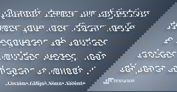 Quando temos um objetivo temos que nos focar nele e esquecer de outras coisas muitas vezes, não dá para abraçar o mundo !... Frase de Luciana Gibaja Souza Valente.