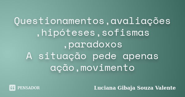 Questionamentos,avaliações ,hipóteses,sofismas ,paradoxos A situação pede apenas ação,movimento... Frase de Luciana Gibaja Souza Valente.