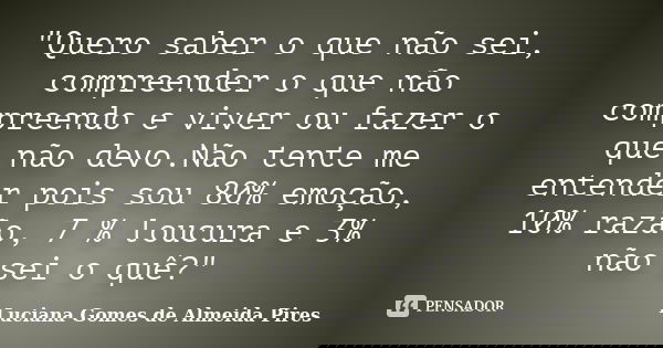"Quero saber o que não sei, compreender o que não compreendo e viver ou fazer o que não devo.Não tente me entender pois sou 80% emoção, 10% razão, 7 % louc... Frase de Luciana Gomes de Almeida Pires.