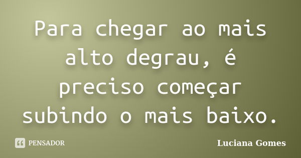 Para chegar ao mais alto degrau, é preciso começar subindo o mais baixo.... Frase de Luciana Gomes.