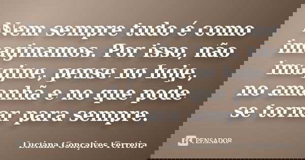 Nem sempre tudo é como imaginamos. Por isso, não imagine, pense no hoje, no amanhã e no que pode se tornar para sempre.... Frase de Luciana Gonçalves Ferreira.
