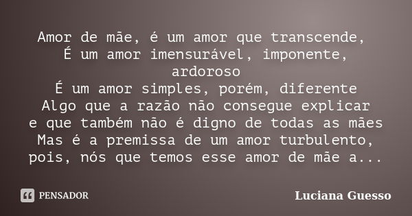 Amor de mãe, é um amor que transcende, É um amor imensurável, imponente, ardoroso É um amor simples, porém, diferente Algo que a razão não consegue explicar e q... Frase de Luciana Guesso.