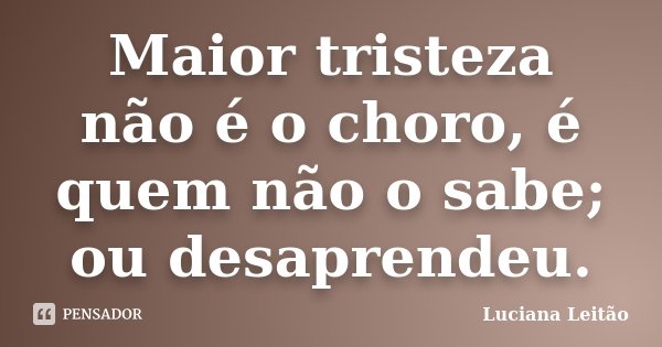 Maior tristeza não é o choro, é quem não o sabe; ou desaprendeu.... Frase de Luciana Leitão.