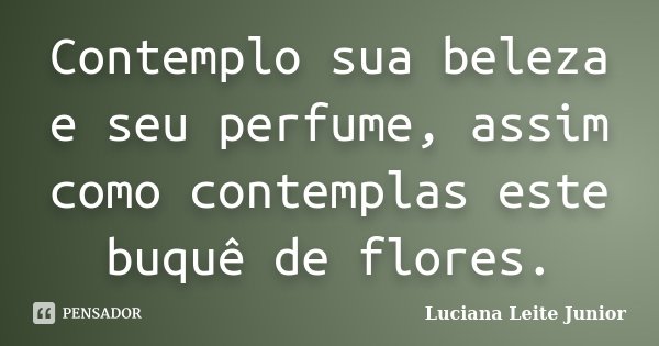 Contemplo sua beleza e seu perfume, assim como contemplas este buquê de flores.... Frase de LUCIANA LEITE JUNIOR.
