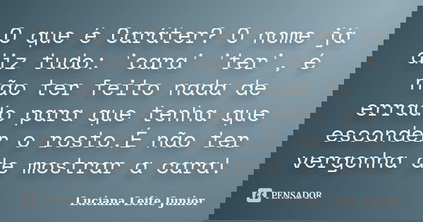 O que é Caráter? O nome já diz tudo: 'cara' 'ter', é não ter feito nada de errado para que tenha que esconder o rosto.É não ter vergonha de mostrar a cara!... Frase de Luciana Leite Junior.