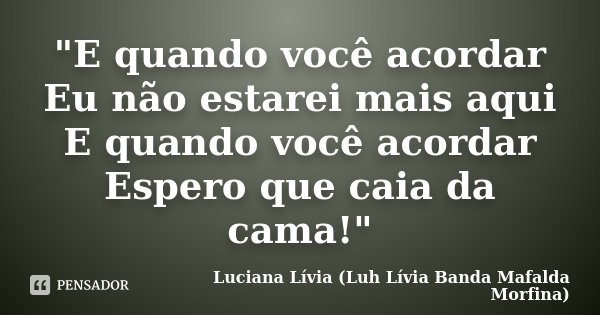 "E quando você acordar Eu não estarei mais aqui E quando você acordar Espero que caia da cama!"... Frase de Luciana Lívia (Luh Lívia - Banda Mafalda Morfina).