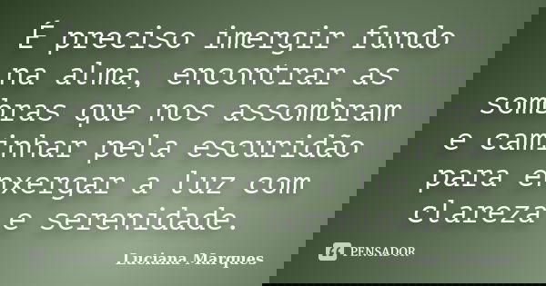 É preciso imergir fundo na alma, encontrar as sombras que nos assombram e caminhar pela escuridão para enxergar a luz com clareza e serenidade.... Frase de Luciana Marques.