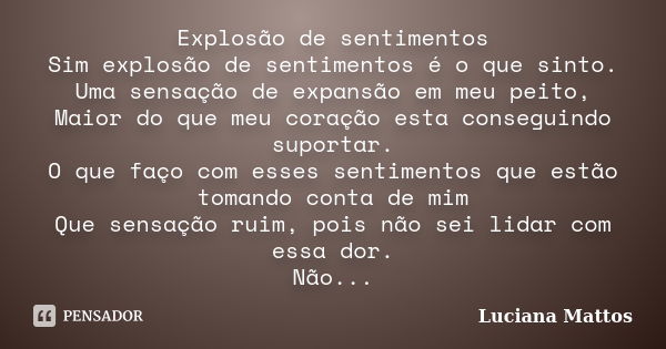 Explosão de sentimentos Sim explosão de sentimentos é o que sinto. Uma sensação de expansão em meu peito, Maior do que meu coração esta conseguindo suportar. O ... Frase de Luciana Mattos.