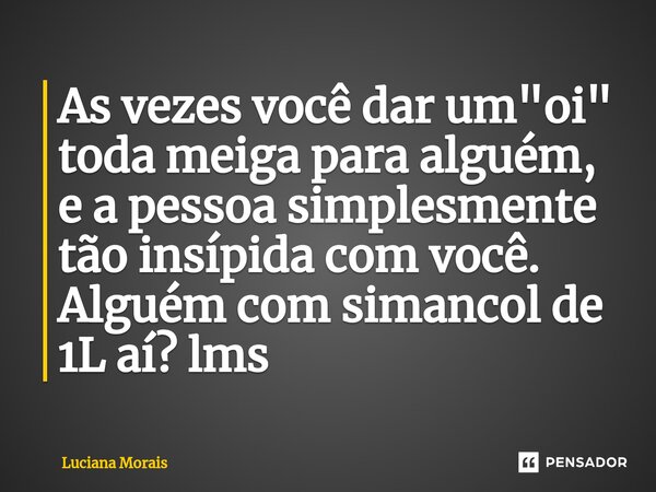 ⁠As vezes você dar um "oi" toda meiga para alguém, e a pessoa simplesmente tão insípida com você. Alguém com simancol de 1L aí? lms... Frase de Luciana Morais.