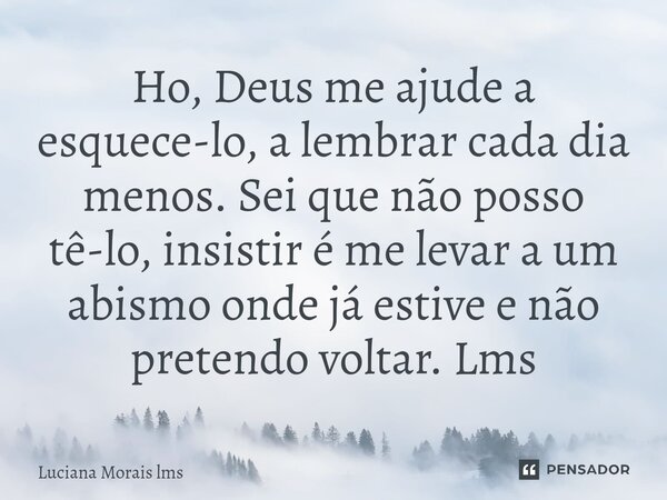 ⁠Ho, Deus me ajude a esquece-lo, a lembrar cada dia menos. Sei que não posso tê-lo, insistir é me levar a um abismo onde já estive e não pretendo voltar. Lms... Frase de Luciana Morais lms.