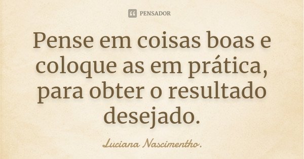 Pense em coisas boas e coloque as em prática, para obter o resultado desejado.... Frase de Luciana Nascimentho.