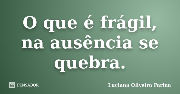 O que é frágil, na ausência se quebra.... Frase de Luciana Oliveira Farina.