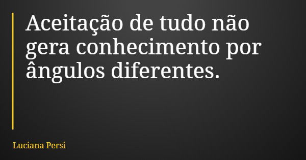 Aceitação de tudo não gera conhecimento por ângulos diferentes.... Frase de Luciana Persi.