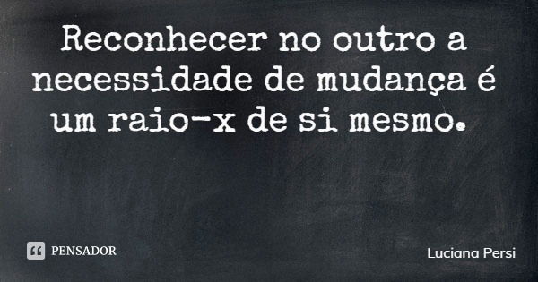 Reconhecer no outro a necessidade de mudança é um raio-x de si mesmo.... Frase de Luciana Persi.