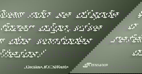 Quem não se dispõe a fazer algo,vive refém das vontades alheias!... Frase de Luciana R.C.Silveira.