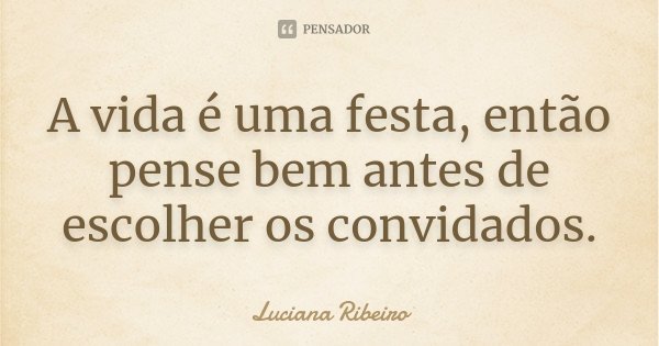A vida é uma festa, então pense bem antes de escolher os convidados.... Frase de Luciana Ribeiro.