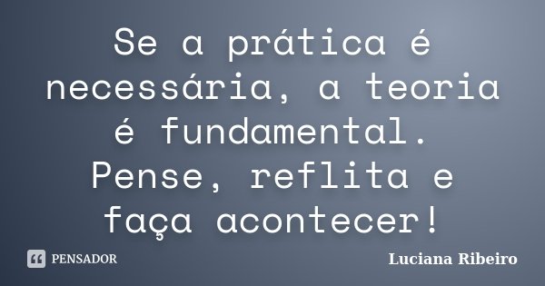 Se a prática é necessária, a teoria é fundamental. Pense, reflita e faça acontecer!... Frase de Luciana Ribeiro.