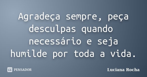 Agradeça sempre, peça desculpas quando necessário e seja humilde por toda a vida.... Frase de Luciana Rocha.