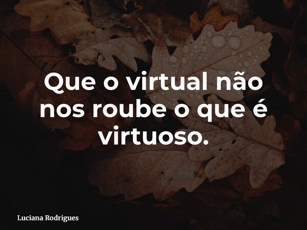 Que o virtual não nos roube o que é virtuoso.... Frase de Luciana Rodrigues.