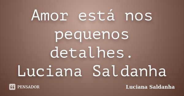 Amor está nos pequenos detalhes. Luciana Saldanha... Frase de Luciana Saldanha.