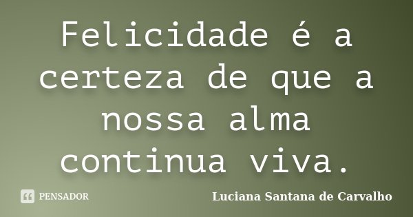 Felicidade é a certeza de que a nossa alma continua viva.... Frase de Luciana Santana de Carvalho.