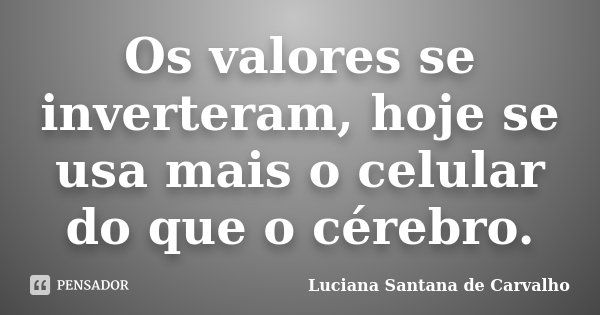 Os valores se inverteram, hoje se usa mais o celular do que o cérebro.... Frase de Luciana Santana de Carvalho.