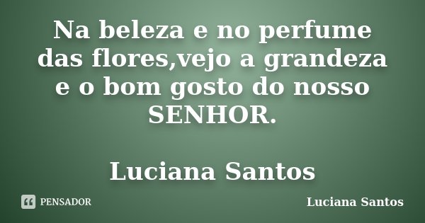 Na beleza e no perfume das flores,vejo a grandeza e o bom gosto do nosso SENHOR. Luciana Santos... Frase de luciana santos.