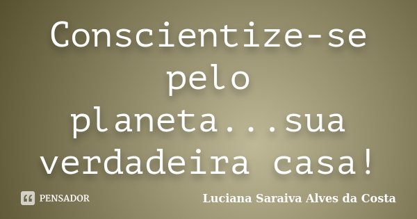 Conscientize-se pelo planeta...sua verdadeira casa!... Frase de Luciana Saraiva Alves da Costa.