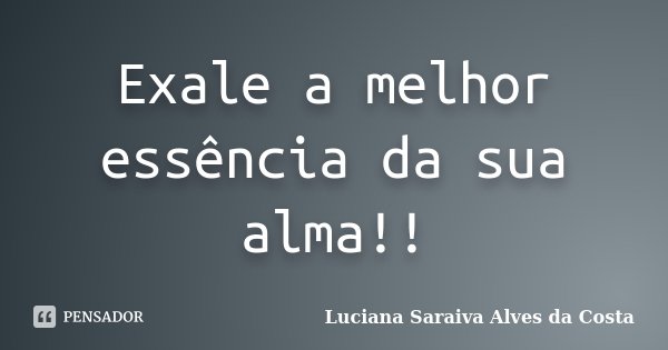 Exale a melhor essência da sua alma!!... Frase de Luciana Saraiva Alves da Costa.