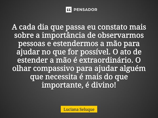 ⁠A cada dia que passa eu constato mais sobre a importância de observarmos pessoas e estendermos a mão para ajudar no que for possível. O ato de estender a mão é... Frase de Luciana Seluque.