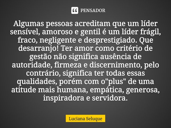 ⁠Algumas pessoas acreditam que um líder sensível, amoroso e gentil é um líder frágil, fraco, negligente e desprestigiado. Que desarranjo! Ter amor como critério... Frase de Luciana Seluque.