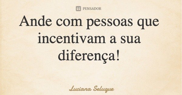 Ande com pessoas que incentivam a sua diferença!... Frase de Luciana Seluque.